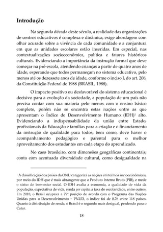 18
Introdução
Na segunda década deste século, a realidade das organizações
de centros educativos é complexa e dinâmica, exige abordagem com
olhar acurado sobre a vivência de cada comunidade e a conjuntura
em que as unidades escolares estão inseridas. Em especial, nas
contextualizações socioeconômica, política e fatores históricos
culturais. Evidenciando a importância da instrução formal que deve
começar na pré-escola, atendendo crianças a partir de quatro anos de
idade, esperando que todos permaneçam no sistema educativo, pelo
menos até os dezessete anos de idade, conforme o inciso I, do art. 208,
da Constituição Federal de 1988 (BRASIL, 1988).
O impacto positivo ou desfavorável do sistema educacional é
decisivo para a evolução da sociedade, a população de um país não
precisa contar com sua maioria pelo menos com o ensino básico
completo, porém não se encontra estas nações entre as que
apresentam o Índice de Desenvolvimento Humano (IDH)1 alto.
Evidenciando a indispensabilidade da união entre Estado,
profissionais da Educação e famílias para a criação e o financiamento
da instrução de qualidade para todos, bem como, deve haver o
acompanhamento pedagógico e parental para o melhor
aproveitamento dos estudantes em cada etapa do aprendizado.
No caso brasileiro, com dimensões geográficas continentais,
conta com acentuada diversidade cultural, como desigualdade na
1 A classificação dos países da ONU categoriza as nações em termos socioeconômicos,
por meio do IDH que é mais abrangente que o Produto Interno Bruto (PIB), e mede
o status de bem-estar social. O IDH avalia a economia, a qualidade de vida da
população, expectativa de vida, renda per capita, a taxa de escolaridade, entre outros.
Em 2018, o Brasil ocupava a 79ª posição de acordo com o Programa das Nações
Unidas para o Desenvolvimento − PNUD, o índice foi de 0,76 entre 118 países.
Quanto à distribuição de renda, o Brasil é o segundo mais desigual, perdendo para o
Catar.
 