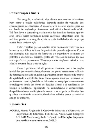 183
Considerações finais
Em Angola, a admissão dos alunos nos centros educativos
bem como a escola politécnica depende muito da vontade dos
encarregados de educação. A maioria leva os seus alunos para as
escolas de formação de professores e nos Institutos Técnicos de saúde.
Tal fato, leva a concluir que a maioria das famílias desejam que os
seus filhos sejam formados nestas carreiras: Magistério afim ou
médico, porém em Angola existe a mais facilidades de emprego
nestas áreas de formação.
Cabe ressaltar que as famílias ricas ou mais favoráveis estes
levam os seus filhos às áreas de preferência que não seja estas. Como
por exemplo, nas escolas de formação de engenheiro de minas de
petróleo e diamantes, direitos, gestão de recursos humanos. Outros
ainda preferem que os seus filhos façam a formação no exterior para
adesão a outras áreas de formação.
Com o presente estudo pode-se constatar que a formação
inicial dos gestores escolares, deve ser um ponto assente nas políticas
de educação do estado angolano, para garantir um processo de ensino
de qualidade e excelente, bem como aposta seria da formação de
professores, construção de boas infraestruturas equipadas com meios
tecnológicos tendo em conta os desafios atuais e as tendências do
Ensino a Distância, apostando na competência e concorrência,
despolitizando as instituições de ensino e velar pela motivação dos
quadros do setor da educação, dando-lhes salários justos para evitar
a fuga de quadros.
Referências
AGUIAR, Marcia Ângela da S. Gestão da Educação e a Formação do
Profissional da Educação. FERREIRA, Naura Syria Carapeto;
AGUIAR, Marcia Ângela da S; Gestão da Educação: impasses,
perspectivas e compromissos, 2001, 3.
 