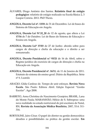 184
ÁLVARES, Diogo António dos Santos. Relatório final de estágio
pedagógico: relatório de estágio realizado na Escola Básica 2, 3
Gaspar Correia. 2013. PhD Thesis.
ANGOLA, Decreto Lei nº. 13/01 de 31 de Dezembro. Lei de bases do
Sistema de Educação em Angola.
ANGOLA, Decreto Lei Nº.32_20 de 12 de agosto, que altera a Lei
17/16 de 7 de Outubro. Lei de Bases do Sistema de Educação e
Ensino em Angola.
ANGOLA, Decreto Leiº 37/03 de 27 de Junho- aborda sobre para
cargos de direcção e chefia da educação e o direito a ser
remunerado.
ANGOLA, Decreto Presidencial n.º 93/21 de 16 de Abril, sobre o
Regime jurídico do exercício de cargos de direcção e chefia na
Educação em Angola.
ANGOLA, Decreto Presidencial nº. 16/11, de 11 de Janeiro de 2011.
Estatuto do sistema do ensino geral. Diário da República. Série
nº 6. Luanda
ARAÚJO, Gilda Cardoso de. Tempo de unir esforços. Revista Nova
Escola. São Paulo: Editora Abril. Edição Especial “Gestão
Escolar”. Ago 2008.
BARRETO, Anna Christina do Nascimento Granjeiro; BRASIL, Lana
do Monte Paula; MARANHÃO, Hélcio de S. Sobrepeso: uma
nova realidade no estado nutricional de pré-escolares de Natal,
RN. Revista da Associação Médica Brasileira, 2007, 53.4: 311-
316.
BORTOLINE, Jairo César. O papel do diretor na gestão democrática:
desafios e possibilidades na prática da gestão escolar. Em
 
