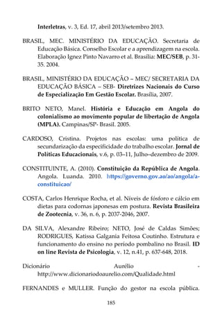 185
Interletras, v. 3, Ed. 17, abril 2013/setembro 2013.
BRASIL, MEC. MINISTÉRIO DA EDUCAÇÃO. Secretaria de
Educação Básica. Conselho Escolar e a aprendizagem na escola.
Elaboração Ignez Pinto Navarro et al. Brasília: MEC/SEB, p. 31-
35. 2004.
BRASIL, MINISTÉRIO DA EDUCAÇÃO – MEC/ SECRETARIA DA
EDUCAÇÃO BÁSICA – SEB- Diretrizes Nacionais do Curso
de Especialização Em Gestão Escolar. Brasília, 2007.
BRITO NETO, Manel. História e Educação em Angola do
colonialismo ao movimento popular de libertação de Angola
(MPLA). Campinas/SP- Brasil. 2005.
CARDOSO, Cristina. Projetos nas escolas: uma política de
secundarização da especificidade do trabalho escolar. Jornal de
Políticas Educacionais, v.6, p. 03–11, Julho–dezembro de 2009.
CONSTITUINTE, A. (2010). Constituição da República de Angola.
Angola. Luanda. 2010. https://governo.gov.ao/ao/angola/a-
constituicao/
COSTA, Carlos Henrique Rocha, et al. Níveis de fósforo e cálcio em
dietas para codornas japonesas em postura. Revista Brasileira
de Zootecnia, v. 36, n. 6, p. 2037-2046, 2007.
DA SILVA, Alexandre Ribeiro; NETO, José de Caldas Simões;
RODRIGUES, Katissa Galgania Feitosa Coutinho. Estrutura e
funcionamento do ensino no período pombalino no Brasil. ID
on line Revista de Psicologia, v. 12, n.41, p. 637-648, 2018.
Dicionário Aurélio -
http://www.dicionariodoaurelio.com/Qualidade.html
FERNANDES e MULLER. Função do gestor na escola pública.
 