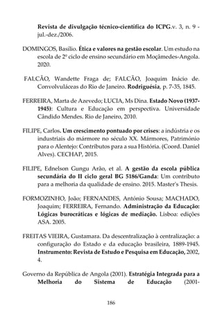 186
Revista de divulgação técnico-científica do ICPG.v. 3, n. 9 -
jul.-dez./2006.
DOMINGOS, Basílio. Ética e valores na gestão escolar. Um estudo na
escola de 2º ciclo de ensino secundário em Moçâmedes-Angola.
2020.
FALCÃO, Wandette Fraga de; FALCÃO, Joaquim Inácio de.
Convolvuláceas do Rio de Janeiro. Rodriguésia, p. 7-35, 1845.
FERREIRA, Marta de Azevedo; LUCIA, Ms Dina. Estado Novo (1937-
1945): Cultura e Educação em perspectiva. Universidade
Cândido Mendes. Rio de Janeiro, 2010.
FILIPE, Carlos. Um crescimento pontuado por crises: a indústria e os
industriais do mármore no século XX. Mármores, Património
para o Alentejo: Contributos para a sua História. (Coord. Daniel
Alves). CECHAP, 2015.
FILIPE, Ednelson Gungu Arão, et al. A gestão da escola pública
secundária do II ciclo geral BG 5186/Ganda: Um contributo
para a melhoria da qualidade de ensino. 2015. Master's Thesis.
FORMOZINHO, João; FERNANDES, António Sousa; MACHADO,
Joaquim; FERREIRA, Fernando. Administração da Educação:
Lógicas burocráticas e lógicas de mediação. Lisboa: edições
ASA. 2005.
FREITAS VIEIRA, Gustamara. Da descentralização à centralização: a
configuração do Estado e da educação brasileira, 1889-1945.
Instrumento: Revista de Estudo e Pesquisa em Educação, 2002,
4.
Governo da República de Angola (2001). Estratégia Integrada para a
Melhoria do Sistema de Educação (2001-
 