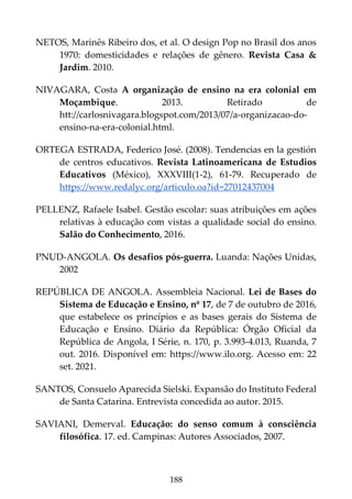 188
NETOS, Marinês Ribeiro dos, et al. O design Pop no Brasil dos anos
1970: domesticidades e relações de gênero. Revista Casa &
Jardim. 2010.
NIVAGARA, Costa A organização de ensino na era colonial em
Moçambique. 2013. Retirado de
htt://carlosnivagara.blogspot.com/2013/07/a-organizacao-do-
ensino-na-era-colonial.html.
ORTEGA ESTRADA, Federico José. (2008). Tendencias en la gestión
de centros educativos. Revista Latinoamericana de Estudios
Educativos (México), XXXVIII(1-2), 61-79. Recuperado de
https://www.redalyc.org/articulo.oa?id=27012437004
PELLENZ, Rafaele Isabel. Gestão escolar: suas atribuições em ações
relativas à educação com vistas a qualidade social do ensino.
Salão do Conhecimento, 2016.
PNUD-ANGOLA. Os desafios pós-guerra. Luanda: Nações Unidas,
2002
REPÚBLICA DE ANGOLA. Assembleia Nacional. Lei de Bases do
Sistema de Educação e Ensino, nº 17, de 7 de outubro de 2016,
que estabelece os princípios e as bases gerais do Sistema de
Educação e Ensino. Diário da República: Órgão Oficial da
República de Angola, I Série, n. 170, p. 3.993-4.013, Ruanda, 7
out. 2016. Disponível em: https://www.ilo.org. Acesso em: 22
set. 2021.
SANTOS, Consuelo Aparecida Sielski. Expansão do Instituto Federal
de Santa Catarina. Entrevista concedida ao autor. 2015.
SAVIANI, Demerval. Educação: do senso comum à consciência
filosófica. 17. ed. Campinas: Autores Associados, 2007.
 