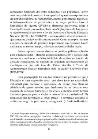 19
capacidade financeira dos entes federados e da população. Porém
com um patrimônio coletivo incomparável, que é nos expressamos
em um único idioma, particularizado, apenas por sotaques regionais.
A heterogeneidade de prioridades e as forças políticas levou à
formulação da vigente CF/1988 e alterações posteriores, sobre a
temática Educação, foi contemplada uma Seção para as linhas gerais.
A regulamentação veio com a Lei de Diretrizes e Bases da Educação
Nacional (LDB) – Lei 9.394/1996 e os necessários desdobramentos e
ajustamentos devido ao dinamismo social. Como exemplo, normas
visando, na medida do possível, implementar um currículo básico
nacional e, ao mesmo tempo, valorizar as peculiaridades locais.
Neste capítulo, vamos abordar as políticas públicas voltadas
para a gestão escolar – otimizar processos diários, com o propósito de
aumentar e melhorar a eficiência/eficácia do ensino no âmbito da
unidade educacional, no contexto da realidade socioeconômica do
município em que está inserida. Vai-se vincular à Teoria da
Administração Escolar formulada pelo educador Lourenço Filho
(1897-1970)2.
Esse pedagogista foi um dos pioneiros no preceito de que a
Educação é uma expressão social que deve focar na capacidade
individual para preparar o profissional de ensino para atuar na
atividade de gestor escolar, que fatalmente irá se deparar com
escassez de recursos humanos e materiais, e mesmo assim formar
inúmeras pessoas para a vivência comunitária e profissional. Os
resultados são percebidos a longo prazo - a formação costuma se
realizar ao longo de, pelo menos, uma geração (o Instituto Brasileiro
2 Manuel Bergström Lourenço Filho (Porto Ferreira, 10/3/1897 — Rio de Janeiro,
3/8/1970) educador e pedagogista brasileiro. Na Educação contribuiu nas temáticas:
administração escolar, educação pré-primária, alfabetização infantil e de adultos, em
todos os níveis de ensino. Sua obra compreende: livros; artigos em revistas e jornais;
cartilhas; participação em conferências e congressos.
 