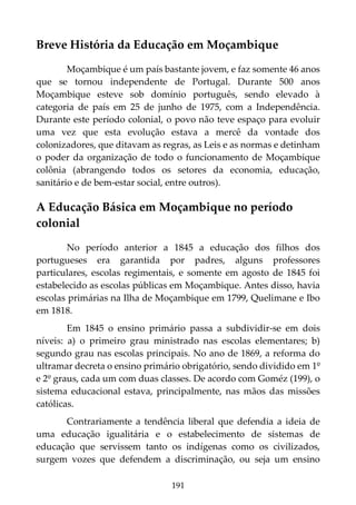 191
Breve História da Educação em Moçambique
Moçambique é um país bastante jovem, e faz somente 46 anos
que se tornou independente de Portugal. Durante 500 anos
Moçambique esteve sob domínio português, sendo elevado à
categoria de país em 25 de junho de 1975, com a Independência.
Durante este período colonial, o povo não teve espaço para evoluir
uma vez que esta evolução estava a mercê da vontade dos
colonizadores, que ditavam as regras, as Leis e as normas e detinham
o poder da organização de todo o funcionamento de Moçambique
colônia (abrangendo todos os setores da economia, educação,
sanitário e de bem-estar social, entre outros).
A Educação Básica em Moçambique no período
colonial
No período anterior a 1845 a educação dos filhos dos
portugueses era garantida por padres, alguns professores
particulares, escolas regimentais, e somente em agosto de 1845 foi
estabelecido as escolas públicas em Moçambique. Antes disso, havia
escolas primárias na Ilha de Moçambique em 1799, Quelimane e Ibo
em 1818.
Em 1845 o ensino primário passa a subdividir-se em dois
níveis: a) o primeiro grau ministrado nas escolas elementares; b)
segundo grau nas escolas principais. No ano de 1869, a reforma do
ultramar decreta o ensino primário obrigatório, sendo dividido em 1º
e 2º graus, cada um com duas classes. De acordo com Goméz (199), o
sistema educacional estava, principalmente, nas mãos das missões
católicas.
Contrariamente a tendência liberal que defendia a ideia de
uma educação igualitária e o estabelecimento de sistemas de
educação que servissem tanto os indígenas como os civilizados,
surgem vozes que defendem a discriminação, ou seja um ensino
 