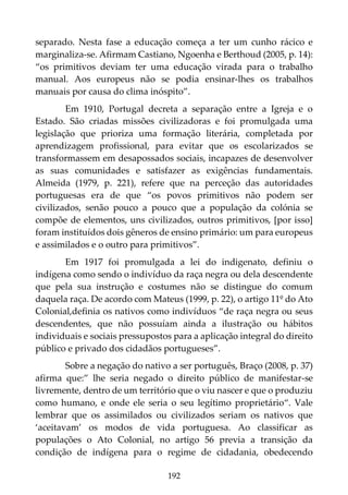 192
separado. Nesta fase a educação começa a ter um cunho rácico e
marginaliza-se. Afirmam Castiano, Ngoenha e Berthoud (2005, p. 14):
“os primitivos deviam ter uma educação virada para o trabalho
manual. Aos europeus não se podia ensinar-lhes os trabalhos
manuais por causa do clima inóspito”.
Em 1910, Portugal decreta a separação entre a Igreja e o
Estado. São criadas missões civilizadoras e foi promulgada uma
legislação que prioriza uma formação literária, completada por
aprendizagem profissional, para evitar que os escolarizados se
transformassem em desapossados sociais, incapazes de desenvolver
as suas comunidades e satisfazer as exigências fundamentais.
Almeida (1979, p. 221), refere que na perceção das autoridades
portuguesas era de que “os povos primitivos não podem ser
civilizados, senão pouco a pouco que a população da colónia se
compõe de elementos, uns civilizados, outros primitivos, [por isso]
foram instituídos dois gêneros de ensino primário: um para europeus
e assimilados e o outro para primitivos”.
Em 1917 foi promulgada a lei do indigenato, definiu o
indígena como sendo o indivíduo da raça negra ou dela descendente
que pela sua instrução e costumes não se distingue do comum
daquela raça. De acordo com Mateus (1999, p. 22), o artigo 11º do Ato
Colonial,definia os nativos como indivíduos “de raça negra ou seus
descendentes, que não possuíam ainda a ilustração ou hábitos
individuais e sociais pressupostos para a aplicação integral do direito
público e privado dos cidadãos portugueses”.
Sobre a negação do nativo a ser português, Braço (2008, p. 37)
afirma que:” lhe seria negado o direito público de manifestar-se
livremente, dentro de um território que o viu nascer e que o produziu
como humano, e onde ele seria o seu legítimo proprietário“. Vale
lembrar que os assimilados ou civilizados seriam os nativos que
‘aceitavam’ os modos de vida portuguesa. Ao classificar as
populações o Ato Colonial, no artigo 56 previa a transição da
condição de indígena para o regime de cidadania, obedecendo
 