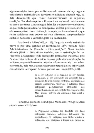 193
algumas exigências ou por se distinguia do comum da raça negra, é
considerado assimilado aos europeus, o indivíduo daquela raça, ou
dela descendente que reunir cumulativamente, as seguintes
condições: Ter idade superior a 18 anos; ter abandonado inteiramente
os usos e costumes da raça negra, falar, ler e escrever corretamente a
língua portuguesa; adotar a monogamia; exercer profissão, arte ou
ofício compatível com a civilização européia, ou ter rendimentos, que
sejam suficientes para prover aos seus alimentos, compreendendo
sustento, habitação e vestuário, para si e sua família.
Para Noré e Adão (2003, p. 103), “a qualidade de assimilado
prova-se por uma certidão de identificação M/A, passada pelos
Administradores de Conselho e Circunscrições”. Nesse sentido,
Mazula (1995, p. 101) afirma também, que a assimilação foi um
“processo de alienação” e de divisão das populações indígenas, pois
“a dimensão cultural do ensino passava pela desnaturalização do
indígena, negando lhe os seus próprios valores culturais, o seu saber,
e cerceando, pela raiz, o desenvolvimento natural do seu saber-fazer,
considerados ‘selvagens’. Afirma, por sua vez, Braço (2008, p. 38)
Se o ser indígena foi a negação do ser cidadão
português, o ser assimilado ou civilizado foi a
assunção de uma posição contrária, a negação das
origens autóctones, históricas e culturais. Duas
categorias populacionais atribuídas aos
moçambicanos que são conflitantes e separatistas.
Mas ambos sofrem da alienação territorial e
cultural.
Portanto, a propósito do indígena, Mondlane (1975, p; 37), traz
elementos característicos:
A População africana foi dividida em duas
categorias distintas: indígenas (africanos não
assimilados). O indígena não tinha direito a
cidadania, era obrigado a trazer um cartão de
 