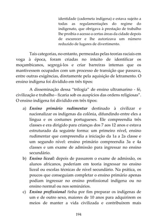 194
identidade (caderneta indígena) e estava sujeito a
todas as regulamentações do regime do
indigenato, que obrigava à prestação de trabalho
lhe proibia o acesso a certas áreas da cidade depois
de escurecer e lhe autorizava um número
reduzido de lugares de divertimento.
Tais categorias, no entanto, permeadas pelas teorias raciais em
voga à época, foram criadas no intuito de identificar os
moçambicanos, segregá-los e criar barreiras internas que os
mantivessem ocupados com um processo de transição que passava,
entre outras exigências, diretamente pela aquisição de letramento. O
ensino indígena foi dividido em três tipos:
A disseminação dessa “trilogia” de ensino ultramarino - fé,
civilização e trabalho - ficaria sob os auspícios das ordens religiosas”.
O ensino indígena foi dividido em três tipos:
a) Ensino primário rudimentar destinado à civilizar e
nacionalizar os indígenas da colônia, difundindo entre eles a
língua e os costumes portugueses. Ele compreendia três
classes e era dirigido para crianças dos 7 aos 12 anos e estava
estruturado da seguinte forma: um primeiro nível, ensino
rudimentar que compreendia a iniciação da 1a a 2a classe e
um segundo nível: ensino primário compreendia 3a e 4a
classes e um exame de admissão para ingressar no ensino
secundário.
b) Ensino liceal: depois de passarem o exame de admissão, os
alunos africanos, poderiam em teoria ingressar no ensino
liceal ou escolas técnicas de nível secundário. Na prática, os
poucos que conseguiam completar o ensino primário apenas
podiam ingressar no ensino profissional indígena ou no
ensino normal ou nos seminários.
c) Ensino profissional tinha por fim preparar os indígenas de
um e de outro sexo, maiores de 10 anos para adquirirem os
meios de manter a vida civilizada e contribuírem mais
 