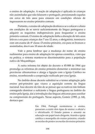 198
o ensino de adaptação. A noção de adaptação é aplicada às crianças
não assimiladas que não falassem o português, pressionando aquelas
em cerca de três anos para estarem em condições oficiais de
ingressarem no ensino primário comum.
Portanto, o ensino de adaptação destinava-se a colocar o aluno
em condições de se servir suficientemente da língua portuguesa e
adquirir os requisitos indispensáveis para frequentar o ensino
primário comum. O ensino de adaptação tinha a duração de três anos
letivos e era para crianças dos 7 aos 12 anos, e obrigatório, terminava
com um exame de 4ª classe. O ensino primário, era para os brancos e
assimilados, dos 6 aos 10 anos de idade.
Vale a pena lembrar que a mudança do nome de ensino
rudimentar para ensino de adaptação foi apenas cosmética, visto que
na prática, o sistema manteve-se discriminatório para a população
nativa de Moçambique.
A outra reforma foi objeto do decreto n 45.908 de 1964 que
promulga as reformas do ensino primário elementar a ministrar nas
províncias ultramarinas e alarga a ligação com a Igreja Católica no
ensino, reconhecendo a cooperação realizada por essa Igreja.
No âmbito desse decreto substitui-se o termo adaptação pelo
ensino pré-primário que visava a aquisição correta da língua
nacional. Isso decorre do fato de se pensar que os nativos não tinham
conseguido dominar o suficiente a língua portuguesa no âmbito do
ensino pela Igreja, daí a introdução das línguas africanas para auxiliar
na compreensão do português. Nesse aspecto, Goméz (1995, p. 64),
destaca que:
Em 1964, Portugal reestruturou o ensino,
passaram a existir dois tipos de ensino: o oficial e
o oficializado. O Estado passou a assumir na
educação um papel mais dirigente, tirando a igreja
católica o monopólio do ensino primário, criando
as escolas do posto e as escolas do ensino primário.
 