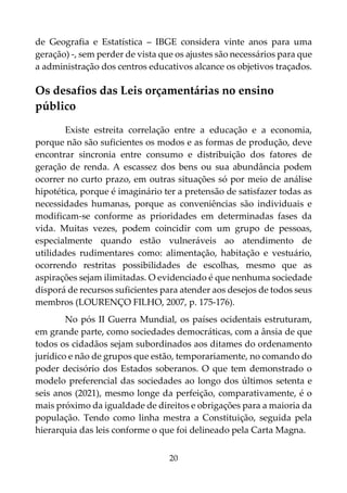 20
de Geografia e Estatística – IBGE considera vinte anos para uma
geração) -, sem perder de vista que os ajustes são necessários para que
a administração dos centros educativos alcance os objetivos traçados.
Os desafios das Leis orçamentárias no ensino
público
Existe estreita correlação entre a educação e a economia,
porque não são suficientes os modos e as formas de produção, deve
encontrar sincronia entre consumo e distribuição dos fatores de
geração de renda. A escassez dos bens ou sua abundância podem
ocorrer no curto prazo, em outras situações só por meio de análise
hipotética, porque é imaginário ter a pretensão de satisfazer todas as
necessidades humanas, porque as conveniências são individuais e
modificam-se conforme as prioridades em determinadas fases da
vida. Muitas vezes, podem coincidir com um grupo de pessoas,
especialmente quando estão vulneráveis ao atendimento de
utilidades rudimentares como: alimentação, habitação e vestuário,
ocorrendo restritas possibilidades de escolhas, mesmo que as
aspirações sejam ilimitadas. O evidenciado é que nenhuma sociedade
disporá de recursos suficientes para atender aos desejos de todos seus
membros (LOURENÇO FILHO, 2007, p. 175-176).
No pós II Guerra Mundial, os países ocidentais estruturam,
em grande parte, como sociedades democráticas, com a ânsia de que
todos os cidadãos sejam subordinados aos ditames do ordenamento
jurídico e não de grupos que estão, temporariamente, no comando do
poder decisório dos Estados soberanos. O que tem demonstrado o
modelo preferencial das sociedades ao longo dos últimos setenta e
seis anos (2021), mesmo longe da perfeição, comparativamente, é o
mais próximo da igualdade de direitos e obrigações para a maioria da
população. Tendo como linha mestra a Constituição, seguida pela
hierarquia das leis conforme o que foi delineado pela Carta Magna.
 
