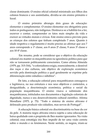 200
classe dominante. O ensino oficial colonial ministrado aos filhos dos
colonos brancos e aos assimilados, dividia-se em ensino primário e
liceal.
O ensino primário abrangia dois graus de educação:
elementar e complementar. O ensino elementar era obrigatório para
todos os portugueses, não indígenas. Destinava-se a habilitá-los a ler,
escrever e contar, compreender os fatos mais simples da vida e
exercer as virtudes morais e cívicas. Este ensino estava previsto para
as crianças dos colonos que tinham completado 7 anos. Quanto à
idade respetiva o regulamento é muito preciso ao afirmar que aos 7
anos corresponde a 1ª classe, aos 8 anos 2ª classe, 9 anos 3ª classe e
aos 10 4ª classe.
Em resumo, pode se considerar que o objetivo da educação
colonial era manter os moçambicanos na ignorância política para que
não se tornassem politicamente conscientes. Como afirma Almeida
(1979, pp. 315-316), “o colonialismo exigia, essencialmente, o desnível
das raças e das culturas, um objetivo de exploração económica
servido pela dominação política a qual geralmente se exprime pela
diferenciação entre cidadãos e súbditos”.
De fato, a educação colonial para moçambicanos consagrava
e legitimava, na sua estrutura e nos seus objetivos e conteúdos, a
desigualdade, a descriminação económica, política e social da
população moçambicana. O ensino visava a submissão dos
moçambicanos, intitulados nos documentos e legislação coloniais de
dignidade, nunca o seu desenvolvimento cultural científico. Afirma
Mondlane (1975, p. 75): “Todo o sistema de ensino africano é
delineado para produzir não cidadãos, mas servos de Portugal”.
A educação básica colonial era discriminatória na base da cor
da pele. A maioria negra africana estava sujeita a uma educação de
baixa qualidade com o propósito de lhes manter ignorantes. Na visão
colonial, essa estratégia iria lhes impedir de ter uma visão correta
sobre o mundo e os fenómenos. Neste sentido, os negros, iriam-se
 