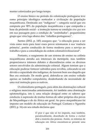 201
manter colonizados por longo tempo.
O ensino básico no período da colonização portuguesa teve
como princípio ideológico norteador a civilização da população
moçambicana. Destinada aos “indígenas” - categoria social que era
composta por 98% da população moçambicana e que compunha a
base da pirâmide social - a instrução tornou-se condição sine qua non
em sua passagem para a condição de “assimilados”, pequeníssimo
grupo que viria logo abaixo dos “cidadãos portugueses”.
Santos (2012, p. 145) assegura que: “a educação passa a ser
vista como meio para fazer esses povos retornarem à sua ‘essência
primeira’, porém conduzida de forma moderna para o serviço ao
trabalho e para a consolidação da ordem colonial/civilizacional”.
Portanto, o surgimento de um sistema de ensino na colônia
moçambicana atendia aos interesses da metrópole, mas também
proporcionava intensos debates e discordâncias entre os diversos
setores envolvidos da administração colonial. Alguns temiam que a
educação pudesse fornecer subsídios para revoltas, colocando-se em
dúvida a capacidade dos indígenas, de fazerem bom uso daquilo que
lhes era ensinado. De modo geral, defendia-se um ensino voltado
apenas ao trabalho compulsório, desdenhando da necessidade de
uma real instrução para os nativos.
O colonialismo português, para além das dominações cultural
e religiosa mencionadas anteriormente, foi também uma dominação
epistemológica, isto é, uma relação desigual entre os saberes que
conduziu à supressão de muitas formas de saber próprias dos povos
de Moçambique e de da África em geral. Ao povo moçambicano foi
imposto um modelo de educação de Portugal. Castiano e Ngoenha
(2013, p. 16) em seu estudo declarou que:
O pior é que não só foi imposto, mas também,
paradoxalmente, desenhado de forma a excluir
dele a maioria das pessoas. Assim, os sistemas de
educação em África encontram-se perante uma
 
