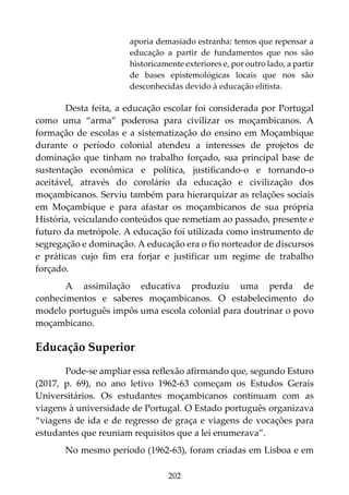 202
aporia demasiado estranha: temos que repensar a
educação a partir de fundamentos que nos são
historicamente exteriores e, por outro lado, a partir
de bases epistemológicas locais que nos são
desconhecidas devido à educação elitista.
Desta feita, a educação escolar foi considerada por Portugal
como uma “arma” poderosa para civilizar os moçambicanos. A
formação de escolas e a sistematização do ensino em Moçambique
durante o período colonial atendeu a interesses de projetos de
dominação que tinham no trabalho forçado, sua principal base de
sustentação econômica e política, justificando-o e tornando-o
aceitável, através do corolário da educação e civilização dos
moçambicanos. Serviu também para hierarquizar as relações sociais
em Moçambique e para afastar os moçambicanos de sua própria
História, veiculando conteúdos que remetiam ao passado, presente e
futuro da metrópole. A educação foi utilizada como instrumento de
segregação e dominação. A educação era o fio norteador de discursos
e práticas cujo fim era forjar e justificar um regime de trabalho
forçado.
A assimilação educativa produziu uma perda de
conhecimentos e saberes moçambicanos. O estabelecimento do
modelo português impôs uma escola colonial para doutrinar o povo
moçambicano.
Educação Superior
Pode-se ampliar essa reflexão afirmando que, segundo Esturo
(2017, p. 69), no ano letivo 1962-63 começam os Estudos Gerais
Universitários. Os estudantes moçambicanos continuam com as
viagens à universidade de Portugal. O Estado português organizava
“viagens de ida e de regresso de graça e viagens de vocações para
estudantes que reuniam requisitos que a lei enumerava”.
No mesmo período (1962-63), foram criadas em Lisboa e em
 
