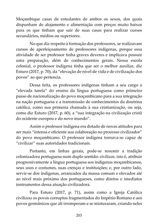 203
Moçambique casas de estudantes de ambos os sexos, dos quais
dispunham de alojamento e alimentação com preços muito baixos
para os que tinham que sair de suas casas para realizar cursos
secundários, médios ou superiores.
No que diz respeito à formação dos professores, se realizavam
cursos de aperfeiçoamento de professores indígenas, porque essa
atividade de ser professor tinha graves deveres e implicava possuir
uma preparação, além de conhecimentos gerais. Nessa escola
colonial, o professor indígena tinha que ser o melhor auxiliar, diz
Esturo (2017, p. 70), da “elevação de nível de vida e de civilização dos
povos” ao que pertencia.
Dessa feita, os professores indígenas tinham a seu cargo a
“elevada tarefa” do ensino da língua portuguesa como primeiro
passo de nacionalização do povo moçambicano para a sua integração
na nação portuguesa e a transmissão de conhecimentos da doutrina
católica, como sua primeira chamada à sua cristianização, ou seja,
como diz Esturo (2017, p. 60), a “sua integração na civilização cristã
do ocidente europeu e do novo mundo”.
Assim o professor indígena era dotado de novas atitudes para
ser mais “intensa e eficiente sua colaboração no processo civilizador”
do povo moçambicano. O professor indígena tornava-se capaz de
“civilizar” suas autoridades tradicionais.
Portanto, em linhas gerais, pode-se resumir a tradição
colonizadora portuguesa num duplo sentido: civilizar, isto é, atribuir
progressivamente a língua portuguesa aos indígenas moçambicanos,
seus usos e costumes, suas crenças e instituições; e, por outro lado,
servir-se dos indígenas, arrancados da massa comum e elevados até
ao nível mais próximo dos portugueses, como diretos e imediatos
instrumentos dessa atuação civilizadora.
Para Esturo (2017, p. 71), assim como a Igreja Católica
civilizou os povos corruptos fragmentados do Império Romano e aos
povos germânicos que ali irromperam e se misturaram, criando neles
 