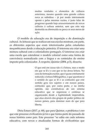 205
muitas verdades e elementos de culturas
anteriores, mesmo quando uma grande cultura
nova as substitua – já por modo inteiramente
oposto e pelas mesmas razões, é justo falar de
progresso quando haja acrescentamento de novas
culturas à cultura anterior, sem que esta seja
destruída ou diminuída ou perca os seus meios de
ação.
O modelo de educação era de imposição e de dominação
cultural. As leituras que se realizavam nas escolas mostram, em parte,
os diferentes aspectos que eram interiorizados pelos estudantes
moçambicanos desde a educação primária. O interesse era criar uma
mistura cultural com o colonialismo português. O interesse era criar
uma escola que estendesse o modelo colonial como uma forma de
convivência normalizada com a língua e os conteúdos do ensino
imposto pelo colonizador. À respeito, Quintar (2004, p.5), disserta:
O que está em causa não é a leitura, mas o modo
em que se lê e o uso que se faz dessa leitura. No
caso da formação escolar, que é quase estritamente
reduzida à leitura bibliográfica, o que questiono é
o sentido do que se lê e as confusões que este
sentido gera nos sujeitos e em nossos países,
confusões que, por outra parte, e na minha
opinião, são constitutivas de um sistema
educativo que se organizou e continua se
organizando desde a legitimidade imperialista,
que atua através dos grupos de poder político de
nossos países, para dominar mais do que para
liberta.
Diria Esturo (2017, p. 68), que para Quintar, o problema é crer
que este processo civilizatório já foi e que forma parte do passado de
nossa história como país. Este processo “se edita em cada reforma
educativa, com novas e atualizadas formas de civilizatórias que
 