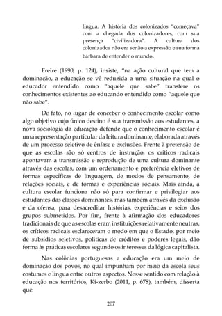 207
língua. A história dos colonizados “começava”
com a chegada dos colonizadores, com sua
presença “civilizadora”. A cultura dos
colonizados não era senão a expressão e sua forma
bárbara de entender o mundo.
Freire (1990, p. 124), insiste, “na ação cultural que tem a
dominação, a educação se vê reduzida a uma situação na qual o
educador entendido como “aquele que sabe” transfere os
conhecimentos existentes ao educando entendido como “aquele que
não sabe”.
De fato, no lugar de conceber o conhecimento escolar como
algo objetivo cujo único destino é sua transmissão aos estudantes, a
nova sociologia da educação defende que o conhecimento escolar é
uma representação particular da leitura dominante, elaborada através
de um processo seletivo de ênfase e exclusões. Frente à pretensão de
que as escolas são só centros de instrução, os críticos radicais
apontavam a transmissão e reprodução de uma cultura dominante
através das escolas, com um ordenamento e preferência eletivos de
formas específicas de linguagem, de modos de pensamento, de
relações sociais, e de formas e experiências sociais. Mais ainda, a
cultura escolar funciona não só para confirmar e privilegiar aos
estudantes das classes dominantes, mas também através da exclusão
e da ofensa, para desacreditar histórias, experiências e seios dos
grupos submetidos. Por fim, frente à afirmação dos educadores
tradicionais de que as escolas eram instituições relativamente neutras,
os críticos radicais esclareceram o modo em que o Estado, por meio
de subsídios seletivos, políticas de créditos e poderes legais, dão
forma às práticas escolares segundo os interesses da lógica capitalista.
Nas colônias portuguesas a educação era um meio de
dominação dos povos, no qual impunham por meio da escola seus
costumes e língua entre outros aspectos. Nesse sentido com relação à
educação nos territórios, Ki-zerbo (2011, p. 678), também, disserta
que:
 