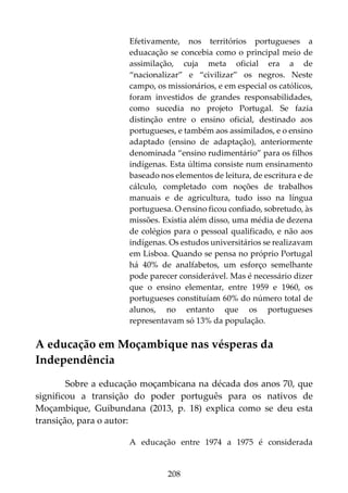 208
Efetivamente, nos territórios portugueses a
eduacação se concebia como o principal meio de
assimilação, cuja meta oficial era a de
“nacionalizar” e “civilizar” os negros. Neste
campo, os missionários, e em especial os católicos,
foram investidos de grandes responsabilidades,
como sucedia no projeto Portugal. Se fazia
distinção entre o ensino oficial, destinado aos
portugueses, e também aos assimilados, e o ensino
adaptado (ensino de adaptação), anteriormente
denominada “ensino rudimentário” para os filhos
indígenas. Esta última consiste num ensinamento
baseado nos elementos de leitura, de escritura e de
cálculo, completado com noções de trabalhos
manuais e de agricultura, tudo isso na língua
portuguesa. O ensino ficou confiado, sobretudo, às
missões. Existia além disso, uma média de dezena
de colégios para o pessoal qualificado, e não aos
indígenas. Os estudos universitários se realizavam
em Lisboa. Quando se pensa no próprio Portugal
há 40% de analfabetos, um esforço semelhante
pode parecer considerável. Mas é necessário dizer
que o ensino elementar, entre 1959 e 1960, os
portugueses constituíam 60% do número total de
alunos, no entanto que os portugueses
representavam só 13% da população.
A educação em Moçambique nas vésperas da
Independência
Sobre a educação moçambicana na década dos anos 70, que
significou a transição do poder português para os nativos de
Moçambique, Guibundana (2013, p. 18) explica como se deu esta
transição, para o autor:
A educação entre 1974 a 1975 é considerada
 