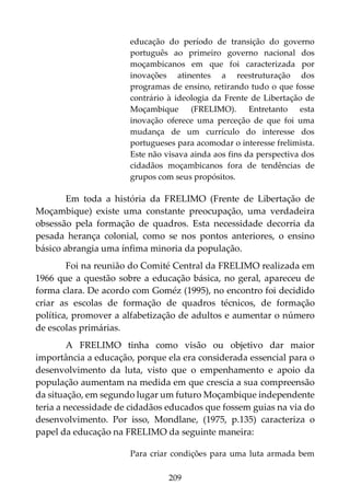 209
educação do período de transição do governo
português ao primeiro governo nacional dos
moçambicanos em que foi caracterizada por
inovações atinentes a reestruturação dos
programas de ensino, retirando tudo o que fosse
contrário à ideologia da Frente de Libertação de
Moçambique (FRELIMO). Entretanto esta
inovação oferece uma perceção de que foi uma
mudança de um currículo do interesse dos
portugueses para acomodar o interesse frelimista.
Este não visava ainda aos fins da perspectiva dos
cidadãos moçambicanos fora de tendências de
grupos com seus propósitos.
Em toda a história da FRELIMO (Frente de Libertação de
Moçambique) existe uma constante preocupação, uma verdadeira
obsessão pela formação de quadros. Esta necessidade decorria da
pesada herança colonial, como se nos pontos anteriores, o ensino
básico abrangia uma ínfima minoria da população.
Foi na reunião do Comité Central da FRELIMO realizada em
1966 que a questão sobre a educação básica, no geral, apareceu de
forma clara. De acordo com Goméz (1995), no encontro foi decidido
criar as escolas de formação de quadros técnicos, de formação
política, promover a alfabetização de adultos e aumentar o número
de escolas primárias.
A FRELIMO tinha como visão ou objetivo dar maior
importância a educação, porque ela era considerada essencial para o
desenvolvimento da luta, visto que o empenhamento e apoio da
população aumentam na medida em que crescia a sua compreensão
da situação, em segundo lugar um futuro Moçambique independente
teria a necessidade de cidadãos educados que fossem guias na via do
desenvolvimento. Por isso, Mondlane, (1975, p.135) caracteriza o
papel da educação na FRELIMO da seguinte maneira:
Para criar condições para uma luta armada bem
 