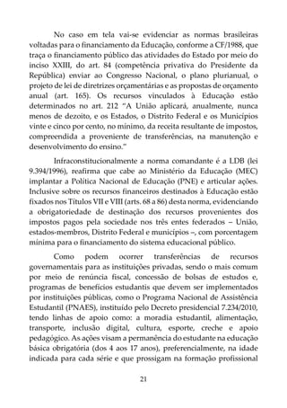 21
No caso em tela vai-se evidenciar as normas brasileiras
voltadas para o financiamento da Educação, conforme a CF/1988, que
traça o financiamento público das atividades do Estado por meio do
inciso XXIII, do art. 84 (competência privativa do Presidente da
República) enviar ao Congresso Nacional, o plano plurianual, o
projeto de lei de diretrizes orçamentárias e as propostas de orçamento
anual (art. 165). Os recursos vinculados à Educação estão
determinados no art. 212 “A União aplicará, anualmente, nunca
menos de dezoito, e os Estados, o Distrito Federal e os Municípios
vinte e cinco por cento, no mínimo, da receita resultante de impostos,
compreendida a proveniente de transferências, na manutenção e
desenvolvimento do ensino.”
Infraconstitucionalmente a norma comandante é a LDB (lei
9.394/1996), reafirma que cabe ao Ministério da Educação (MEC)
implantar a Política Nacional de Educação (PNE) e articular ações.
Inclusive sobre os recursos financeiros destinados à Educação estão
fixados nos Títulos VII e VIII (arts. 68 a 86) desta norma, evidenciando
a obrigatoriedade de destinação dos recursos provenientes dos
impostos pagos pela sociedade nos três entes federados – União,
estados-membros, Distrito Federal e municípios –, com porcentagem
mínima para o financiamento do sistema educacional público.
Como podem ocorrer transferências de recursos
governamentais para as instituições privadas, sendo o mais comum
por meio de renúncia fiscal, concessão de bolsas de estudos e,
programas de benefícios estudantis que devem ser implementados
por instituições públicas, como o Programa Nacional de Assistência
Estudantil (PNAES), instituído pelo Decreto presidencial 7.234/2010,
tendo linhas de apoio como: a moradia estudantil, alimentação,
transporte, inclusão digital, cultura, esporte, creche e apoio
pedagógico. As ações visam a permanência do estudante na educação
básica obrigatória (dos 4 aos 17 anos), preferencialmente, na idade
indicada para cada série e que prossigam na formação profissional
 