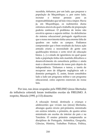 210
sucedida, tínhamos, por um lado, que preparar a
população de Moçambique; e, por outro lado,
recrutar e treinar pessoas para as
responsabilidades que tal luta viria a impor. Havia
já, em Moçambique, os rudimentos duma
estrutura através da qual o trabalho de preparação
poderia continuar. O problema de treino não
envolvia apenas o aspecto militar. As deficiências
do sistema educacional português significavam
que o nosso movimento tinha uma enorme falta de
quadros em todos os campos. Podíamos
compreender que o bom resultado da futura ação
armada criaria a necessidade de gente com
qualificações técnicas e certo nível de educação
básica. [...] o estado de ignorância no qual quase
toda a população tinha sido mantida dificultava o
desenvolvimento da consciência política e ainda
mais o desenvolvimento do nosso país depois da
independência. Tínhamos e temos, a tarefa de
recuperar anos de diligente negligência sob o
domínio português. E, assim, foram concebidos
lado a lado um programa militar e um programa
educacional, como aspectos essenciais da nossa
luta.
Por isso, nas áreas ocupadas pela FRELIMO (áreas libertadas
da influência colonial) foram instituídas escolas da FRELIMO. À
respeito, Mazula (1995, p.113) disserta:
A educação formal, destinada a crianças e
adolescentes que viviam nas [áreas] libertadas,
abrangia quatro níveis: pré-primário, ministrado
em centros infantis, o primário, de quatro séries
ministrado em escolas do interior do país e na
Tanzânia. O ensino primário compreendia as
disciplinas de Português, Aritmética, Geografia,
Ciências, História, Trabalhos Práticos, Política,
 