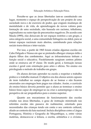 211
Educação Artística e Educação Física.
Percebe-se que as áreas libertadas iam-se constituindo em
lugar, momento e espaço de perspectivação de um projeto de uma
sociedade nova e de exercício de poder, que exigiam mudanças de
mentalidade e de vida, de aprendizagem de novos valores para
formação de uma sociedade, não baseada em racismo, tribalismo,
regionalismo ou outro tipo de preconceitos negativos. De acordo com
Maula (1995), elas deixavam de ser espaços restritos a um grupo, a
uma categoria social, a uma comunidade linhageira ou aldeã, para se
tornar espaços nacionais mais abertos, caminhando para relações
sociais trans-étnicas e inter-raciais.
Por isso, a partir de 1965 foram criadas algumas escolas em
Cabo Delgado e Niassa em que se pretendia albergar crianças órfãs e
depois filhos dos combatentes. Aqui as infraestruturas tinham a
função social e educativa. Paralelamente surgiram centros pilotos
onde se ensinava até 4ª classe. De modo geral, a formação nessas
escolas é geral com orientação para artes e ofícios. No ensino era
privilegiado o método de trabalho em grupo.
Os alunos deviam aprender na escola a respeitar o trabalho
prático e o trabalho manual. O objetivo era dos alunos serem capazes
de irem trabalhar no campo depois de se formar e não ficarem
amarrados aos empregos bem pagos nas cidades. Assim, o currículo
do ensino básico deveria permitir que o aluno ao terminar o ensino
básico fosse capaz de empregar-se ou criar o autoemprego e não na
perspetiva de ser propedêutico para o ensino superior.
Quanto aos mecanismos de funcionamento das escolas
criadas nas áreas libertadas, o grau de instrução ministrado nas
referidas escolas não passava do rudimentar, orientado para
necessidades das crianças tendo em conta o seu contexto cultural,
aliado ao contexto da luta nacional. Incluía disciplinas como a Língua
Portuguesa, História e Geografia de Moçambique, e, entre várias
matérias, destacava-se a leitura, a escrita, aritmética e o civismo.
 