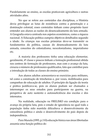 212
Paralelamente ao ensino, as escolas praticavam agricultura e outras
atividades afins.
No que se refere aos conteúdos das disciplinas, a História
devia privilegiar as lutas de resistência contra a penetração e a
dominação colonial, esses conteúdos tinham como propósito fazer
entender aos alunos as razões do desencadeamento da luta armada.
A Geografia estava centrada nos aspetos económicos, como a riqueza
nacional. A Educação política cumpria objetivos detalhados segundo
a idade. Às crianças nas escolas primárias deve-se transmitir os
fundamentos da política, causas do desencadeamento da luta
armada, conceitos do colonialismo, neocolonialismo, imperialismo
etc.
A maioria dos professores tinha uma educação elementar,
geralmente, 4ª classe e poucos tinham a formação profissional obtida
nos centros de formação de professores, mas com o avanço da luta,
cresceu o número de professores qualificados, fato que contribui para
a introdução de todas as classes do ensino primário.
Aos alunos adultos acrescentava-se exercícios para militares,
tal como a construção de trincheiras e, por vezes, mobilizados para
campanhas de educação de adultos. O princípio da ligação da teoria
e prática justificava-se, pois os alunos podiam ser chamados a
interromper os seus estudos para participarem na guerra, na
perspetiva de auto sustento e autossuficiência das escolas e dos
internatos.
Na realidade, educação na FRELIMO era condição para o
avanço da própria luta, pois o estado de ignorância no qual toda a
população tinha sido mantida dificultava o desenvolvimento da
consciência política e ainda o desenvolvimento do país depois da
independência.
Para Mazula (1995, p.110) educação básica nas áreas libertadas
assumia uma função política de:
 
