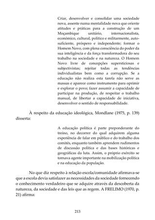 213
Criar, desenvolver e consolidar uma sociedade
nova, assente numa mentalidade nova que oriente
atitudes e práticas para a construção de um
Moçambique unitário, internacionalista,
económico, cultural, político e militarmente, auto-
suficiente, próspero e independente; formar o
Homem Novo, com plena consciência do poder da
sua inteligência e da força transformadora do seu
trabalho na sociedade e na natureza. O Homem
Novo livre de concepções supersticiosas e
subjectivistas; rejeitar todas as tendências
individualistas bem como a corrupção. Se a
educação não realiza esta tarefa não serve as
massas e aparece como instrumento para oprimir
e explorar o povo; fazer assumir a capacidade de
participar na produção, de respeitar o trabalho
manual, de libertar a capacidade de iniciativa,
desenvolver o sentido de responsabilidade.
À respeito da educação ideológica, Mondlane (1975, p. 139)
disserta:
A educação política é parte preponderante do
treino, no decorrer do qual adquirem alguma
experiência de falar em público e do trabalho dos
comités, enquanto também aprendem rudimentos
de discussão política e das bases históricas e
geográficas da luta. Assim, o próprio exército se
tornava agente importante na mobilização política
e na educação da população.
No que diz respeito à relação escola/comunidade afirmava-se
que a escola devia satisfazer as necessidades da sociedade fornecendo
o conhecimento verdadeiro que se adquire através da descoberta da
natureza, da sociedade e das leis que as regem. A FRELIMO (1970, p.
21) afirma:
 