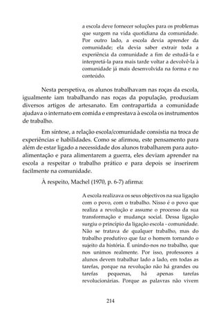 214
a escola deve fornecer soluções para os problemas
que surgem na vida quotidiana da comunidade.
Por outro lado, a escola devia aprender da
comunidade; ela devia saber extrair toda a
experiência da comunidade a fim de estudá-la e
interpretá-la para mais tarde voltar a devolvê-la à
comunidade já mais desenvolvida na forma e no
conteúdo.
Nesta perspetiva, os alunos trabalhavam nas roças da escola,
igualmente iam trabalhando nas roças da população, produziam
diversos artigos de artesanato. Em contrapartida a comunidade
ajudava o internato em comida e emprestava à escola os instrumentos
de trabalho.
Em síntese, a relação escola/comunidade consistia na troca de
experiências e habilidades. Como se afirmou, este pensamento para
além de estar ligado a necessidade dos alunos trabalharem para auto-
alimentação e para alimentarem a guerra, eles deviam aprender na
escola a respeitar o trabalho prático e para depois se inserirem
facilmente na comunidade.
À respeito, Machel (1970, p. 6-7) afirma:
A escola realizava os seus objectivos na sua ligação
com o povo, com o trabalho. Nisso é o povo que
realiza a revolução e assume o processo da sua
transformação e mudança social. Dessa ligação
surgiu o princípio da ligação escola - comunidade.
Não se tratava de qualquer trabalho, mas do
trabalho produtivo que faz o homem tornando o
sujeito da história. É unindo-nos no trabalho, que
nos unimos realmente. Por isso, professores a
alunos devem trabalhar lado a lado, em todas as
tarefas, porque na revolução não há grandes ou
tarefas pequenas, há apenas tarefas
revolucionárias. Porque as palavras não vivem
 