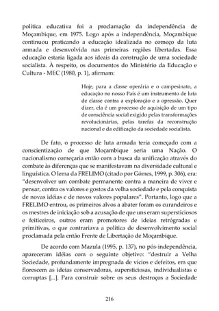 216
política educativa foi a proclamação da independência de
Moçambique, em 1975. Logo após a independência, Moçambique
continuou praticando a educação idealizada no começo da luta
armada e desenvolvida nas primeiras regiões libertadas. Essa
educação estaria ligada aos ideais da construção de uma sociedade
socialista. À respeito, os documentos do Ministério da Educação e
Cultura - MEC (1980, p. 1), afirmam:
Hoje, para a classe operária e o campesinato, a
educação no nosso País é um instrumento de luta
de classe contra a exploração e a opressão. Quer
dizer, ela é um processo de aquisição de um tipo
de consciência social exigido pelas transformações
revolucionárias, pelas tarefas da reconstrução
nacional e da edificação da sociedade socialista.
De fato, o processo de luta armada teria começado com a
conscientização de que Moçambique seria uma Nação. O
nacionalismo começaria então com a busca da unificação através do
combate às diferenças que se manifestavam na diversidade cultural e
linguística. O lema da FRELIMO (citado por Gómes, 1999, p. 306), era:
“desenvolver um combate permanente contra a maneira de viver e
pensar, contra os valores e gostos da velha sociedade e pela conquista
de novas idéias e de novos valores populares”. Portanto, logo que a
FRELIMO entrou, os primeiros alvos a abater foram os curandeiros e
os mestres de iniciação sob a acusação de que uns eram supersticiosos
e feiticeiros, outros eram promotores de ideias retrógradas e
primitivas, o que contrariava a política de desenvolvimento social
proclamada pela então Frente de Libertação de Moçambique.
De acordo com Mazula (1995, p. 137), no pós-independência,
apareceram idéias com o seguinte objetivo: “destruir a Velha
Sociedade, profundamente impregnada de vícios e defeitos, em que
florescem as ideias conservadoras, supersticiosas, individualistas e
corruptas [...]. Para construir sobre os seus destroços a Sociedade
 