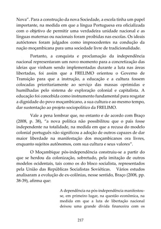 217
Nova”. Para a construção da nova Sociedade, a escola tinha um papel
importante, na medida em que a língua Portuguesa era oficializada
com o objetivo de permitir uma verdadeira unidade nacional e as
línguas maternas ou nacionais foram proibidas nas escolas. Os ideais
autóctones foram julgados como improcedentes na condução da
nação moçambicana para uma sociedade livre de tradicionalidade.
Portanto, a conquista e proclamação da independência
nacional representaram um novo momento para a concretização das
ideias que vinham sendo implementadas durante a luta nas áreas
libertadas, foi assim que a FRELIMO orientou o Governo de
Transição para que a instrução, a educação e a cultura fossem
colocadas prioritariamente ao serviço das massas oprimidas e
humilhadas pelo sistema de exploração colonial e capitalista. A
educação foi concebida como instrumento fundamental para resgatar
a dignidade do povo moçambicano, a sua cultura e ao mesmo tempo,
dar sustentação ao projeto sociopolítico da FRELIMO.
Vale a pena lembrar que, no entanto e de acordo com Braço
(2008, p. 38), “a nova política não possibilitou que o país fosse
independente na totalidade, na medida em que a recusa do modelo
colonial português não significou a adoção de outros capazes de dar
maior liberdade na manifestação dos moçambicanos ora livres,
enquanto sujeitos autônomos, com sua cultura e seus valores”.
O Moçambique pós-independência construiu-se a partir do
que se herdou da colonização, sobretudo, pela imitação de outros
modelos ocidentais, tais como os do bloco socialista, representados
pela União das Repúblicas Socialistas Soviéticas. Vários estudos
analisaram a evolução de ex-colônias, nesse sentido, Braço (2008, pp.
38-39), afirma que:
A dependência na pós-independência manifestou-
se, em primeiro lugar, na questão econômica, na
medida em que a luta de libertação nacional
deixou uma grande dívida financeira com os
 