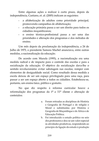 219
Entre algumas ações a realizar à curto prazo, depois da
independência, Castiano, et. al. (2005) indicam as seguintes:
- a alfabetização de adultos como prioridade principal,
promovendo campanhas de alfabetização;
- a educação primária passa a ser um direito para todos os
cidadãos moçambicanos;
- o ensino técnico-profissional passa a ser uma das
prioridades e alteração dos programas e dos métodos de
ensino.
Um mês depois da proclamação da independência, a 24 de
Julho de 1975, o presidente Samora Machel anunciava, entre outras
medidas, a nacionalização da educação.
De acordo com Mazula (1995), a nacionalização era uma
medida radical e de impacto para o controle das escolas e para a
socialização da educação. O objetivo da socialização dava-lhe o
sentido revolucionário: evitar sabotagem nas escolas; romper com
elementos de desigualdade social. Como resultado dessa medida a
escola deixou de ser um espaço privilegiado para uma raça, para
passar a ser um espaço aberto a todos os cidadãos. Estabeleceu-se,
portanto, um ensino laico, público e gratuito.
No que diz respeito à reforma curricular houve a
reformulação dos programas da 1ª a 11ª classe e alteração de
conteúdos:
a. Foram retiradas as disciplinas de História
e Geografia de Portugal e de religião e
Moral e substituídas por História e
Geografia de Moçambique e de África e de
Educação Política;
b. Foi introduzido o estudo político no seio
dos professores e deu-se um valor especial
às atividades produtivas, respondendo ao
princípio da ligação do estudo à produção
 