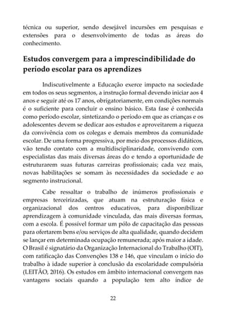 22
técnica ou superior, sendo desejável incursões em pesquisas e
extensões para o desenvolvimento de todas as áreas do
conhecimento.
Estudos convergem para a imprescindibilidade do
período escolar para os aprendizes
Indiscutivelmente a Educação exerce impacto na sociedade
em todos os seus segmentos, a instrução formal devendo iniciar aos 4
anos e seguir até os 17 anos, obrigatoriamente, em condições normais
é o suficiente para concluir o ensino básico. Esta fase é conhecida
como período escolar, sintetizando o período em que as crianças e os
adolescentes devem se dedicar aos estudos e aproveitarem a riqueza
da convivência com os colegas e demais membros da comunidade
escolar. De uma forma progressiva, por meio dos processos didáticos,
vão tendo contato com a multidisciplinaridade, convivendo com
especialistas das mais diversas áreas do e tendo a oportunidade de
estruturarem suas futuras carreiras profissionais; cada vez mais,
novas habilitações se somam às necessidades da sociedade e ao
segmento instrucional.
Cabe ressaltar o trabalho de inúmeros profissionais e
empresas terceirizadas, que atuam na estruturação física e
organizacional dos centros educativos, para disponibilizar
aprendizagem à comunidade vinculada, das mais diversas formas,
com a escola. É possível formar um pólo de capacitação das pessoas
para ofertarem bens e/ou serviços de alta qualidade, quando decidem
se lançar em determinada ocupação remunerada; após maior a idade.
O Brasil é signatário da Organização Internacional do Trabalho (OIT),
com ratificação das Convenções 138 e 146, que vinculam o início do
trabalho à idade superior à conclusão da escolaridade compulsória
(LEITÃO, 2016). Os estudos em âmbito internacional convergem nas
vantagens sociais quando a população tem alto índice de
 