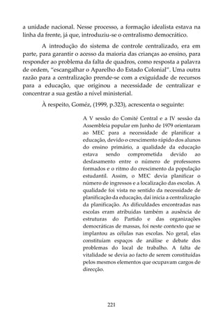 221
a unidade nacional. Nesse processo, a formação idealista estava na
linha da frente, já que, introduziu-se o centralismo democrático.
A introdução do sistema de controle centralizado, era em
parte, para garantir o acesso da maioria das crianças ao ensino, para
responder ao problema da falta de quadros, como resposta a palavra
de ordem, “escangalhar o Aparelho do Estado Colonial”. Uma outra
razão para a centralização prende-se com a exiguidade de recursos
para a educação, que originou a necessidade de centralizar e
concentrar a sua gestão a nível ministerial.
À respeito, Goméz, (1999, p.323), acrescenta o seguinte:
A V sessão do Comité Central e a IV sessão da
Assembleia popular em Junho de 1979 orientaram
ao MEC para a necessidade de planificar a
educação, devido o crescimento rápido dos alunos
do ensino primário, a qualidade da educação
estava sendo comprometida devido ao
desfasamento entre o número de professores
formados e o ritmo do crescimento da população
estudantil. Assim, o MEC devia planificar o
número de ingressos e a localização das escolas. A
qualidade foi vista no sentido da necessidade de
planificação da educação, daí inicia a centralização
da planificação. As dificuldades encontradas nas
escolas eram atribuídas também a ausência de
estruturas do Partido e das organizações
democráticas de massas, foi neste contexto que se
implantou as células nas escolas. No geral, elas
constituíam espaços de análise e debate dos
problemas do local de trabalho. A falta de
vitalidade se devia ao facto de serem constituídas
pelos mesmos elementos que ocupavam cargos de
direcção.
 