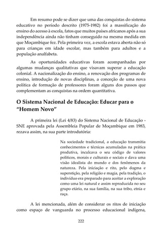 222
Em resumo pode se dizer que uma das conquistas do sistema
educativo no período descrito (1975-1982) foi a massificação do
ensino do acesso à escola, fatos que muitos países africanos após a sua
independência ainda não tinham conseguido na mesma medida em
que Moçambique fez. Pela primeira vez, a escola estava aberta não só
para crianças em idade escolar, mas também para adultos e a
população analfabeta.
As oportunidades educativas foram acompanhadas por
algumas mudanças qualitativas que visavam superar a educação
colonial. A nacionalização do ensino, a renovação dos programas de
ensino, introdução de novas disciplinas, a conceção de uma nova
política de formação de professores foram alguns dos passos que
complementam as conquistas na ordem quantitativa.
O Sistema Nacional de Educação: Educar para o
“Homem Novo”
A primeira lei (Lei 4/83) do Sistema Nacional de Educação -
SNE aprovada pela Assembleia Popular de Moçambique em 1983,
rezava assim, na sua parte introdutória:
Na sociedade tradicional, a educação transmitia
conhecimentos e técnicas acumuladas na prática
produtiva, inculcava o seu código de valores
políticos, morais e culturais e sociais e dava uma
visão idealista do mundo e dos fenômenos da
natureza. Pela iniciação e rito, pelo dogma e
superstição, pela religião e magia, pela tradição, o
indivíduo era preparado para aceitar a exploração
como uma lei natural e assim reproduzida no seu
grupo etário, na sua família, na sua tribo, etnia e
raça.
A lei mencionada, além de considerar os ritos de iniciação
como espaço de vanguarda no processo educacional indígena,
 