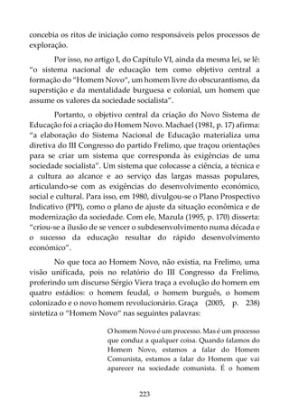 223
concebia os ritos de iniciação como responsáveis pelos processos de
exploração.
Por isso, no artigo I, do Capítulo VI, ainda da mesma lei, se lê:
“o sistema nacional de educação tem como objetivo central a
formação do “Homem Novo“, um homem livre do obscurantismo, da
superstição e da mentalidade burguesa e colonial, um homem que
assume os valores da sociedade socialista”.
Portanto, o objetivo central da criação do Novo Sistema de
Educação foi a criação do Homem Novo. Machael (1981, p. 17) afirma:
“a elaboração do Sistema Nacional de Educação materializa uma
diretiva do III Congresso do partido Frelimo, que traçou orientações
para se criar um sistema que corresponda às exigências de uma
sociedade socialista”. Um sistema que colocasse a ciência, a técnica e
a cultura ao alcance e ao serviço das largas massas populares,
articulando-se com as exigências do desenvolvimento económico,
social e cultural. Para isso, em 1980, divulgou-se o Plano Prospectivo
Indicativo (PPI), como o plano de ajuste da situação econômica e de
modernização da sociedade. Com ele, Mazula (1995, p. 170) disserta:
“criou-se a ilusão de se vencer o subdesenvolvimento numa década e
o sucesso da educação resultar do rápido desenvolvimento
económico”.
No que toca ao Homem Novo, não existia, na Frelimo, uma
visão unificada, pois no relatório do III Congresso da Frelimo,
proferindo um discurso Sérgio Viera traça a evolução do homem em
quatro estádios: o homem feudal, o homem burguês, o homem
colonizado e o novo homem revolucionário. Graça (2005, p. 238)
sintetiza o “Homem Novo“ nas seguintes palavras:
O homem Novo é um processo. Mas é um processo
que conduz a qualquer coisa. Quando falamos do
Homem Novo, estamos a falar do Homem
Comunista, estamos a falar do Homem que vai
aparecer na sociedade comunista. É o homem
 
