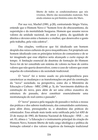 224
liberto de todos os condicionalismos que nós
vivemos, liberto das necessidades materiais. Nós
ainda estamos na pré-história como diz Marx.
Por sua vez, Machel (1981, p.20), contrariando Sérgio Vieira,
entende que o Homem Novo é “homem livre do obscurantismo, da
superstição e da mentalidade burguesa. Homem que assume novos
valores da unidade nacional, do amor à pátria, da igualdade de
direitos e deveres entre o homem e a mulher, que desenvolve o gosto
pelo trabalho, pela vida coletiva”.
Das citações, verifica-se que foi idealizado um homem
despido das raízes culturais do povo moçambicano. Foi projetado um
homem idealizado com os princípios teóricos do comunismo e de se
ter imaginado que esse objetivo seria alcançado a curto espaço de
tempo. A limitação essencial da doutrina de formação do Homem
Novo foi de ter concebido um sistema de valores na base de contra
valores que não queria desenvolver, como o caso de valores que eram
sequelas do colonialismo e da sociedade tradicional.
O “novo” foi o termo usado no pós-independência para
caracterizar as mudanças e as transformações em prol da construção
da “nova” sociedade, na perspectiva, como diz o Ministério da
Educação e Cultura - MEC (1980, p. 3), do “movimento dialético da
construção do novo, para além de ser uma crítica exaustiva da
estrutura do passado, deve constituir essencialmente uma
reestruturação do real contra o passado”.
O “novo“ passava pela negação do passado e incluía a recusa
das práticas e dos saberes tradicionais, das comunidades autóctones,
para além disso, pressupunha se, o abandono das práticas do
colonizador. Essa atitude mais tarde seria ratificada pela Lei 4/83 de
23 de março de 1983, do Sistema Nacional de Educação - SNE - , no
art. 01; alínea c: “a Educação é o instrumento principal da criação do
Homem Novo, homem liberto de toda carga ideológica e política da
formação colonial e dos valores negativos da formação tradicional
 