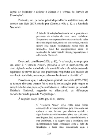 225
capaz de assimilar e utilizar a ciência e a técnica ao serviço da
Revolução”.
Portanto, no período pós-independência enfatizava-se, de
acordo com Reis (1975, citado por Gómes, (1999, p. 121), a Unidade
Nacional:
A luta de Libertação Nacional é em si própria um
processo de criação de uma nova realidade.
Enquanto o nosso passado era caracterizado pelas
divisões lingüísticas, culturais e históricas, o nosso
futuro está sendo estabelecido numa base de
unidade... Não há antagonismos entre as
realidades da existência de vários grupos étnicos e
a Unidade Nacional.
De acordo com Braço (2008, p. 40), “a educação, ao se propor
em criar o “Homem Novo”, passaria a ser o instrumento da
destruição da velha sociedade e da mentalidade a ela subjacente e de
aquisição de novas idéias que pudessem responder aos anseios da
revolução socialista, a começar pelos conhecimentos científicos“.
Percebe-se que, a educação no período socialista (1975-1990)
se tornou alienante quanto foi na era da colonização, pois negou as
subjetividades das populações autóctones e instaurou um período de
Unidade Nacional, negando ou silenciando as diferenças
socioculturais do povo de Moçambique.
À respeito Braço (2008, pp. 40-41) afirma:
O “Homem Novo” seria então uma forma
alienante de ser moçambicano, pela recusa da sua
cultura – nas formas que dariam sentido e
significado a sua vida nas tradições, nos costumes,
nas línguas. Isso aconteceu pelo corte da história a
sua existência. o se sugerir que a existência dos
moçambicanos teria começado com a luta de
libertação e teria sido consumada com a
 