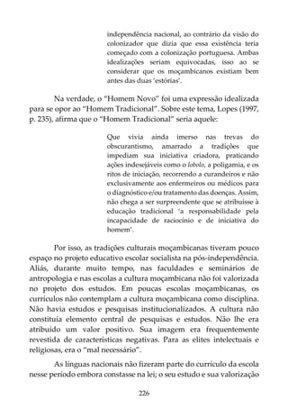 226
independência nacional, ao contrário da visão do
colonizador que dizia que essa existência teria
começado com a colonização portuguesa. Ambas
idealizações seriam equivocadas, isso ao se
considerar que os moçambicanos existiam bem
antes das duas ‘estórias’.
Na verdade, o “Homem Novo” foi uma expressão idealizada
para se opor ao “Homem Tradicional”. Sobre este tema, Lopes (1997,
p. 235), afirma que o “Homem Tradicional” seria aquele:
Que vivia ainda imerso nas trevas do
obscurantismo, amarrado a tradições que
impediam sua iniciativa criadora, praticando
ações indesejáveis como o lobolo, a poligamia, e os
ritos de iniciação, recorrendo a curandeiros e não
exclusivamente aos enfermeiros ou médicos para
o diagnóstico e/ou tratamento das doenças. Assim,
não chega a ser surpreendente que se atribuísse à
educação tradicional ‘a responsabilidade pela
incapacidade de raciocínio e de iniciativa do
homem’.
Por isso, as tradições culturais moçambicanas tiveram pouco
espaço no projeto educativo escolar socialista na pós-independência.
Aliás, durante muito tempo, nas faculdades e seminários de
antropologia e nas escolas a cultura moçambicana não foi valorizada
no projeto dos estudos. Em poucas escolas moçambicanas, os
currículos não contemplam a cultura moçambicana como disciplina.
Não havia estudos e pesquisas institucionalizados. A cultura não
constituía elemento central de pesquisas e estudos. Não lhe era
atribuído um valor positivo. Sua imagem era frequentemente
revestida de características negativas. Para as elites intelectuais e
religiosas, era o “mal necessário”.
As línguas nacionais não fizeram parte do currículo da escola
nesse período embora constasse na lei; o seu estudo e sua valorização
 