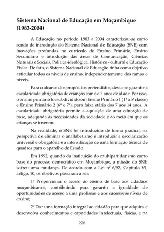 228
Sistema Nacional de Educação em Moçambique
(1983-2004)
A Educação no período 1983 a 2004 caracterizou-se como
sendo de introdução do Sistema Nacional de Educação (SNE) com
inovações profundas no currículo do Ensino Primário, Ensino
Secundário e introdução das áreas de Comunicação, Ciências
Naturais e Sociais, Política-ideológica, Histórico - cultural e Educação
Física. De fato, o Sistema Nacional de Educação tinha como objetivo
articular todos os níveis de ensino, independentemente dos ramos e
níveis.
Para o alcance dos propósitos pretendidos, devia-se garantir a
escolaridade obrigatória de crianças com 6 e 7 anos de idade. Por isso,
o ensino primário foi subdividido em Ensino Primário 1 (1ª a 5ª classe)
e Ensino Primário 2 (6ª e 7ª), para faixa etária dos 7 aos 14 anos. A
escolaridade obrigatória permite a aquisição de uma educação de
base, adequada às necessidades da sociedade e ao meio em que as
crianças se inserem.
Na realidade, o SNE foi introduzido de forma gradual, na
perspetiva de eliminar o analfabetismo e introduzir a escolarização
universal e obrigatória e a intensificação de uma formação técnica de
quadros para o aparelho de Estado.
Em 1992, quando da instituição do multipartidarismo como
base do processo democrático em Moçambique, a missão do SNE
sofreu uma mudança. De acordo com a Lei nº 6/92, Capítulo VI,
artigo, 10, os objetivos passaram a ser:
1º Proporcionar o acesso ao ensino de base aos cidadãos
moçambicanos, contribuindo para garantir a igualdade de
oportunidades de acesso a uma profissão e aos sucessivos níveis de
ensino;
2º Dar uma formação integral ao cidadão para que adquira e
desenvolva conhecimentos e capacidades intelectuais, físicas, e na
 