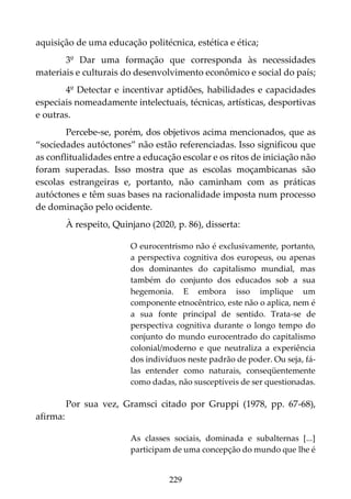 229
aquisição de uma educação politécnica, estética e ética;
3º Dar uma formação que corresponda às necessidades
materiais e culturais do desenvolvimento econômico e social do país;
4º Detectar e incentivar aptidões, habilidades e capacidades
especiais nomeadamente intelectuais, técnicas, artísticas, desportivas
e outras.
Percebe-se, porém, dos objetivos acima mencionados, que as
“sociedades autóctones” não estão referenciadas. Isso significou que
as conflitualidades entre a educação escolar e os ritos de iniciação não
foram superadas. Isso mostra que as escolas moçambicanas são
escolas estrangeiras e, portanto, não caminham com as práticas
autóctones e têm suas bases na racionalidade imposta num processo
de dominação pelo ocidente.
À respeito, Quinjano (2020, p. 86), disserta:
O eurocentrismo não é exclusivamente, portanto,
a perspectiva cognitiva dos europeus, ou apenas
dos dominantes do capitalismo mundial, mas
também do conjunto dos educados sob a sua
hegemonia. E embora isso implique um
componente etnocêntrico, este não o aplica, nem é
a sua fonte principal de sentido. Trata-se de
perspectiva cognitiva durante o longo tempo do
conjunto do mundo eurocentrado do capitalismo
colonial/moderno e que neutraliza a experiência
dos indivíduos neste padrão de poder. Ou seja, fá-
las entender como naturais, conseqüentemente
como dadas, não susceptíveis de ser questionadas.
Por sua vez, Gramsci citado por Gruppi (1978, pp. 67-68),
afirma:
As classes sociais, dominada e subalternas [...]
participam de uma concepção do mundo que lhe é
 