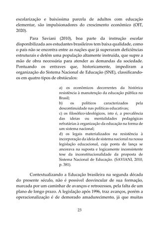 23
escolarização e baixíssima parcela de adultos com educação
elementar, são impulsionadores do crescimento econômico (OIT,
2020).
Para Saviani (2010), boa parte da instrução escolar
disponibilizada aos estudantes brasileiros tem baixa qualidade, como
o país não se encontra entre as nações que já superaram deficiências
estruturais e detêm uma população altamente instruída, que supre a
mão de obra necessária para atender as demandas da sociedade.
Pontuando os entraves que, historicamente, impediram a
organização do Sistema Nacional de Educação (SNE), classificando-
os em quatro tipos de obstáculos:
a) os econômicos decorrentes da histórica
resistência à manutenção da educação pública no
Brasil;
b) os políticos caracterizados pela
descontinuidade nas políticas educativas;
c) os filosófico-ideológicos, isto é, a prevalência
das ideias ou mentalidades pedagógicas
refratárias à organização da educação na forma de
um sistema nacional;
d) os legais materializados na resistência à
incorporação da ideia de sistema nacional na nossa
legislação educacional, cuja ponta de lança se
ancorava na suposta e logicamente inconsistente
tese da inconstitucionalidade da proposta de
Sistema Nacional de Educação. (SAVIANI, 2010,
p. 381).
Contextualizando a Educação brasileira na segunda década
do presente século, não é possível desvincular de sua formação,
marcada por um caminhar de avanços e retrocessos, pela falta de um
plano de longo prazo. A legislação após 1996, traz avanços, porém a
operacionalização é de demorado amadurecimento, já que muitas
 