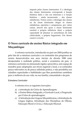230
imposta pelas classes dominantes. E a ideologia
das classes dominantes corresponde à função
histórica delas e não aos interesses e à função
histórica – ainda inconsciente – das classes
subalternas. Vemos assim a ideologia das classes
ou da classe dominante chegar às classes
subalternas, operárias e camponesas, por vários
canais, através dos quais a classe dominante
constrói a própria influência ideal, a própria
capacidade de plasmar as consciências de toda
coletividade, a própria hegemonia. Um desses
canais é a escola.
O Novo currículo do ensino Básico integrado em
Moçambique
A reforma curricular, introduzida no país em 2004 justifica-se
pelo fato de a estrutura curricular e os conteúdos dos programas de
ensino desenvolvidos nos anos iniciais da década 1980 estar
desajustados à realidade política, social e económica do país. A
estrutura curricular era demasiado rígida e prescritiva, sem espaço de
manobra para adaptações aos níveis regional e local, e os conteúdos
pouco relevantes ou de pouca utilidade prática, e não possibilita aos
cidadãos capacidades e habilidades que lhes permitiriam contribuir
para a melhoria da sua vida, na sua família, comunidade e do país.
Estrutura Curricular
A reforma teve as seguintes inovações:
a) a introdução de Ciclos de Aprendizagem;
b) o Ensino Básico Integrado, o Currículo Local, a Progressão
por Ciclos de aprendizagem;
c) A Introdução das Línguas Moçambicanas, a Introdução da
Língua Inglesa, Introdução das Disciplinas de Ofícios,
Educação Moral e Cívica, e Educação Musical.
 