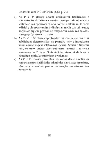 232
De acordo com INDE/MINED (2003, p. 24):
a) As 1ª e 2ª classes devem desenvolver habilidades e
competências de leitura e escrita, contagem de números e
realização das operações básicas: somar, subtrair, multiplicar
e dividir; observar e estimar distâncias, medir comprimentos;
noções de higiene pessoal, de relação com as outras pessoas,
consigo próprio e com o meio;
b) As 3ª, 4ª e 5ª classes aprofundam os conhecimentos e as
habilidades desenvolvidas no primeiro ciclo e introduzem
novas aprendizagens relativas às Ciências Sociais e Naturais
sem, contudo, querer dizer que estas matérias não sejam
abordadas no 1º ciclo. Neste âmbito, visam ainda levar o
educando a calcular superfícies e volumes;
c) As 6ª e 7ª Classes para além de consolidar e ampliar os
conhecimentos, habilidades adquiridas nas classes anteriores,
vão preparar o aluno para a continuação dos estudos e/ou
para a vida.
 