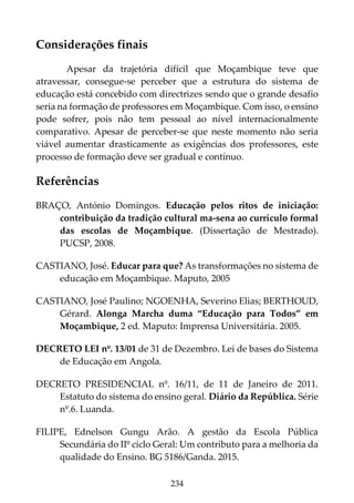 234
Considerações finais
Apesar da trajetória difícil que Moçambique teve que
atravessar, consegue-se perceber que a estrutura do sistema de
educação está concebido com directrizes sendo que o grande desafio
seria na formação de professores em Moçambique. Com isso, o ensino
pode sofrer, pois não tem pessoal ao nível internacionalmente
comparativo. Apesar de perceber-se que neste momento não seria
viável aumentar drasticamente as exigências dos professores, este
processo de formação deve ser gradual e contínuo.
Referências
BRAÇO, António Domingos. Educação pelos ritos de iniciação:
contribuição da tradição cultural ma-sena ao currículo formal
das escolas de Moçambique. (Dissertação de Mestrado).
PUCSP, 2008.
CASTIANO, José. Educar para que? As transformações no sistema de
educação em Moçambique. Maputo, 2005
CASTIANO, José Paulino; NGOENHA, Severino Elias; BERTHOUD,
Gérard. Alonga Marcha duma “Educação para Todos” em
Moçambique, 2 ed. Maputo: Imprensa Universitária. 2005.
DECRETO LEI nº. 13/01 de 31 de Dezembro. Lei de bases do Sistema
de Educação em Angola.
DECRETO PRESIDENCIAL nº. 16/11, de 11 de Janeiro de 2011.
Estatuto do sistema do ensino geral. Diário da República. Série
nº.6. Luanda.
FILIPE, Ednelson Gungu Arão. A gestão da Escola Pública
Secundária do IIº cíclo Geral: Um contributo para a melhoria da
qualidade do Ensino. BG 5186/Ganda. 2015.
 