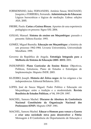 235
FORMOSINHO, João; FERNANDES, António Sousa; MACHADO,
Joaquim; e FERREIRA, Fernando. Administração da Educacao:
Lógicas burocráticas e lógicas de mediação. Lisboa: edições
ASA. 2005.
FREIRE, Paulo. Cartas a Guinea Bissau. Apuntes de una experiencia
pedagógica en proceso. Signo XXI. 2004.
GOLIAS, Manuel. Sistema de ensino em Moçambique: passado e
presente. Editora Escolar. 1993.
GOMÉZ, Miguel Buendia. Educação em Moçambique: a história de
um processo 1962-1984. Livraria Universitária, Universidade
Mondlane. 1999.
Governo da República de Angola. Estratégia Integrada para a
Melhoria do Sistema de Educação (2001- 2015). 2001.
INDE/MINED. Plano Curricular do Ensino Básico: Objectivos,
Políticas, Estruturas, Plano de Estudos e Estratégias de
Implementação. Maputo: INDE. 2003.
KI-ZERBO, Joseph. Historia del África negra: de los orígenes a las
independencias. Editorial Bellaterra. 2011.
LOPES, José de Souza Miguel. Poder Político e Educação em
Moçambique: entre a tradição e a modernidade. Revista
Brasileira de Estudos Políticos, nº 84, 199-239. 1997.
MACHEL, Samora Machel. Discurso de Abertura da Conferência
Nacional Constituinte da Organização Nacional dos
Professores (ONP). Maputo: ONP. 1981.
MACHEL, Samora Machel. Educar o Homem para vencer a Guerra
e criar uma sociedade nova para desenvolver a Pátria:
Mensagem à II Conferência do Departamento de Educação e
 