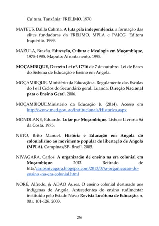 236
Cultura. Tanzânia: FRELIMO. 1970.
MATEUS, Dalila Cabrita. A luta pela independência: a formação das
elites fundadoras da FRELIMO, MPLA e PAICG. Editora
Inquérito. 1999.
MAZULA, Brazão. Educação, Cultura e Ideologia em Moçambique,
1975-1985. Maputo: Afrontamento. 1995.
MOÇAMBIQUE, Decreto Lei nº. 17/16 de 7 de outubro. Lei de Bases
do Sistema de Educação e Ensino em Angola.
MOÇAMBIQUE, Ministério da Educação a. Regulamento das Escolas
do I e II Cíclos do Secundário geral. Luanda: Direção Nacional
para o Ensino Geral. 2006.
MOÇAMBIQUE,Ministério da Educação b. (2014). Acesso em
http://www.med.gov. ao/Institucionais/Historico.aspx
MONDLANE, Eduardo. Lutar por Moçambique. Lisboa: Livraria Sá
da Costa. 1975.
NETO, Brito Manuel. História e Educação em Angola do
colonialismo ao movimento popular de libertação de Angola
(MPLA). Campinas/SP- Brasil. 2005.
NIVAGARA, Carlos. A organização de ensino na era colonial em
Moçambique. 2013. Retirado de
htt://carlosnivagara.blogspot.com/2013/07/a-organizacao-do-
ensino -na-era-colonial.html.
NORÉ, Alfredo; & ADÃO Aurea. O ensino colonial destinado aos
indígenas de Angola. Antecedentes do ensino rudimentar
instituído pelo Estado Novo. Revista Lusófona de Educação, n.
001, 101-126. 2003.
 