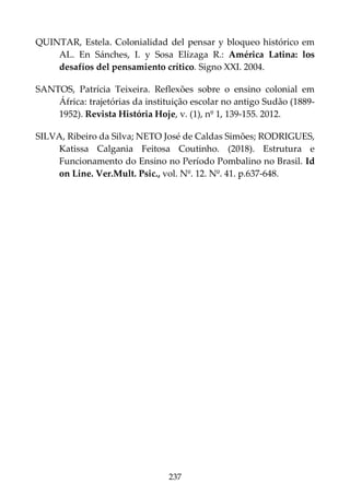 237
QUINTAR, Estela. Colonialidad del pensar y bloqueo histórico em
AL. En Sánches, I. y Sosa Elízaga R.: América Latina: los
desafíos del pensamiento crítico. Signo XXI. 2004.
SANTOS, Patrícia Teixeira. Reflexões sobre o ensino colonial em
África: trajetórias da instituição escolar no antigo Sudão (1889-
1952). Revista História Hoje, v. (1), nº 1, 139-155. 2012.
SILVA, Ribeiro da Silva; NETO José de Caldas Simões; RODRIGUES,
Katissa Calgania Feitosa Coutinho. (2018). Estrutura e
Funcionamento do Ensino no Período Pombalino no Brasil. Id
on Line. Ver.Mult. Psic., vol. Nº. 12. Nº. 41. p.637-648.
 