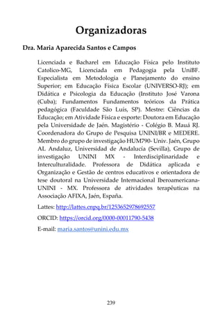 239
Organizadoras
Dra. Maria Aparecida Santos e Campos
Licenciada e Bacharel em Educação Física pelo Instituto
Catolico-MG, Licenciada em Pedagogia pela UniBF.
Especialista em Metodologia e Planejamento do ensino
Superior; em Educação Física Escolar (UNIVERSO-RJ); em
Didática e Psicologia da Educação (Instituto José Varona
(Cuba); Fundamentos Fundamentos teóricos da Prática
pedagógica (Faculdade São Luís, SP). Mestre: Ciências da
Educação; em Atividade Física e esporte: Doutora em Educação
pela Universidade de Jaén. Magistério - Colégio B. Mauá RJ.
Coordenadora do Grupo de Pesquisa UNINI/BR e MEDERE.
Membro do grupo de investigação HUM790- Univ. Jaén, Grupo
AL Andaluz, Universidad de Andalucía (Sevilla), Grupo de
investigação UNINI MX - Interdisciplinaridade e
Interculturalidade. Professora de Didática aplicada e
Organização e Gestão de centros educativos e orientadora de
tese doutoral na Universidade Internacional Iberoamericana-
UNINI - MX. Professora de atividades terapêuticas na
Associação AFIXA, Jaén, España.
Lattes: http://lattes.cnpq.br/1253652978692557
ORCID: https://orcid.org/0000-00011790-5438
E-mail: maria.santos@unini.edu.mx
 