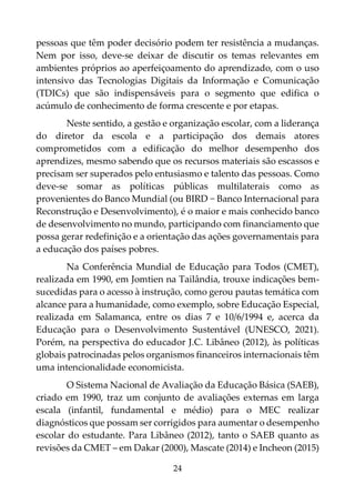 24
pessoas que têm poder decisório podem ter resistência a mudanças.
Nem por isso, deve-se deixar de discutir os temas relevantes em
ambientes próprios ao aperfeiçoamento do aprendizado, com o uso
intensivo das Tecnologias Digitais da Informação e Comunicação
(TDICs) que são indispensáveis para o segmento que edifica o
acúmulo de conhecimento de forma crescente e por etapas.
Neste sentido, a gestão e organização escolar, com a liderança
do diretor da escola e a participação dos demais atores
comprometidos com a edificação do melhor desempenho dos
aprendizes, mesmo sabendo que os recursos materiais são escassos e
precisam ser superados pelo entusiasmo e talento das pessoas. Como
deve-se somar as políticas públicas multilaterais como as
provenientes do Banco Mundial (ou BIRD − Banco Internacional para
Reconstrução e Desenvolvimento), é o maior e mais conhecido banco
de desenvolvimento no mundo, participando com financiamento que
possa gerar redefinição e a orientação das ações governamentais para
a educação dos países pobres.
Na Conferência Mundial de Educação para Todos (CMET),
realizada em 1990, em Jomtien na Tailândia, trouxe indicações bem-
sucedidas para o acesso à instrução, como gerou pautas temática com
alcance para a humanidade, como exemplo, sobre Educação Especial,
realizada em Salamanca, entre os dias 7 e 10/6/1994 e, acerca da
Educação para o Desenvolvimento Sustentável (UNESCO, 2021).
Porém, na perspectiva do educador J.C. Libâneo (2012), às políticas
globais patrocinadas pelos organismos financeiros internacionais têm
uma intencionalidade economicista.
O Sistema Nacional de Avaliação da Educação Básica (SAEB),
criado em 1990, traz um conjunto de avaliações externas em larga
escala (infantil, fundamental e médio) para o MEC realizar
diagnósticos que possam ser corrigidos para aumentar o desempenho
escolar do estudante. Para Libâneo (2012), tanto o SAEB quanto as
revisões da CMET – em Dakar (2000), Mascate (2014) e Incheon (2015)
 