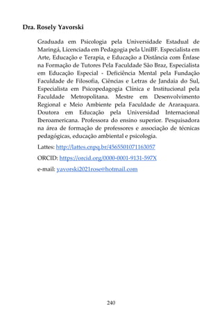 240
Dra. Rosely Yavorski
Graduada em Psicologia pela Universidade Estadual de
Maringá, Licenciada em Pedagogia pela UniBF. Especialista em
Arte, Educação e Terapia, e Educação a Distância com Ênfase
na Formação de Tutores Pela Faculdade São Braz, Especialista
em Educação Especial - Deficiência Mental pela Fundação
Faculdade de Filosofia, Ciências e Letras de Jandaia do Sul,
Especialista em Psicopedagogia Clínica e Institucional pela
Faculdade Metropolitana. Mestre em Desenvolvimento
Regional e Meio Ambiente pela Faculdade de Araraquara.
Doutora em Educação pela Universidad Internacional
Iberoamericana. Professora do ensino superior. Pesquisadora
na área de formação de professores e associação de técnicas
pedagógicas, educação ambiental e psicologia.
Lattes: http://lattes.cnpq.br/4565501071163057
ORCID: https://orcid.org/0000-0001-9131-597X
e-mail: yavorski2021rose@hotmail.com
 