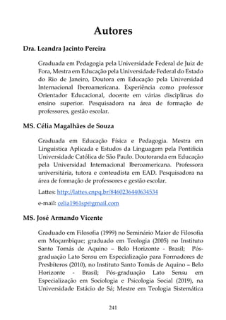 241
Autores
Dra. Leandra Jacinto Pereira
Graduada em Pedagogia pela Universidade Federal de Juiz de
Fora, Mestra em Educação pela Universidade Federal do Estado
do Rio de Janeiro, Doutora em Educação pela Universidad
Internacional Iberoamericana. Experiência como professor
Orientador Educacional, docente em várias disciplinas do
ensino superior. Pesquisadora na área de formação de
professores, gestão escolar.
MS. Célia Magalhães de Souza
Graduada em Educação Física e Pedagogia. Mestra em
Linguistica Aplicada e Estudos da Linguagem pela Pontificia
Universidade Católica de São Paulo. Doutoranda em Educação
pela Universidad Internacional Iberoamericana. Professora
universitária, tutora e conteudista em EAD. Pesquisadora na
área de formação de professores e gestão escolar.
Lattes: http://lattes.cnpq.br/8460236440634534
e-mail: celia1961sp@gmail.com
MS. José Armando Vicente
Graduado em Filosofia (1999) no Seminário Maior de Filosofia
em Moçambique; graduado em Teologia (2005) no Instituto
Santo Tomás de Aquino – Belo Horizonte - Brasil; Pós-
graduação Lato Sensu em Especialização para Formadores de
Presbíteros (2010), no Instituto Santo Tomás de Aquino – Belo
Horizonte - Brasil; Pós-graduação Lato Sensu em
Especialização em Sociologia e Psicologia Social (2019), na
Universidade Estácio de Sá; Mestre em Teologia Sistemática
 